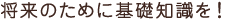 将来のために基礎知識を!